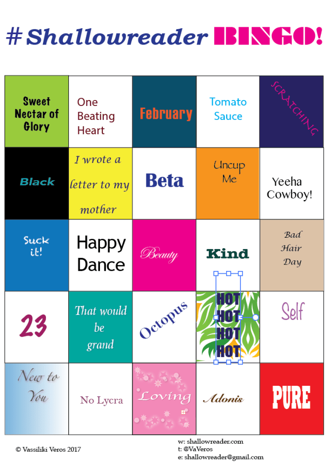 Shallowreaderbingo: Row 1: Sweet Nectar of Glory; One Beating Heart; February; Tomato Sauce; Scratching. Row 2: Black; I wrote a letter to my mother; Beta; Uncup Me; Yeeha Cowbow! Row 3: Suck it! ; Happy Dance; Beauty; Kind; Bad Hair Day Row 4: 23; That Would Be Grand; Octopus; Hot Hot Hot Hot; Self. Row 5: New To You; No Lycra; Loving; Adonis; Pure.